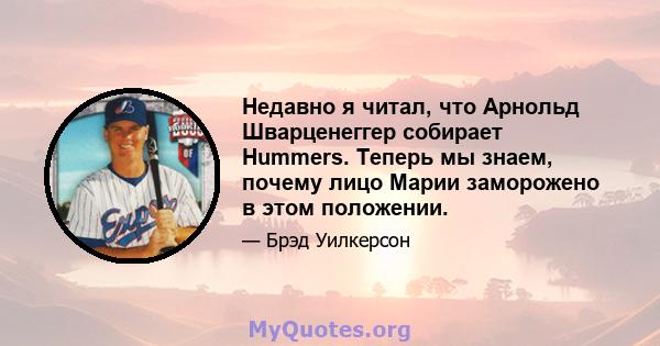 Недавно я читал, что Арнольд Шварценеггер собирает Hummers. Теперь мы знаем, почему лицо Марии заморожено в этом положении.