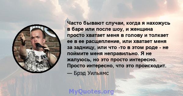 Часто бывают случаи, когда я нахожусь в баре или после шоу, и женщина просто хватает меня в голову и толкает ее в ее расщепление, или хватает меня за задницу, или что -то в этом роде - не поймите меня неправильно. Я не