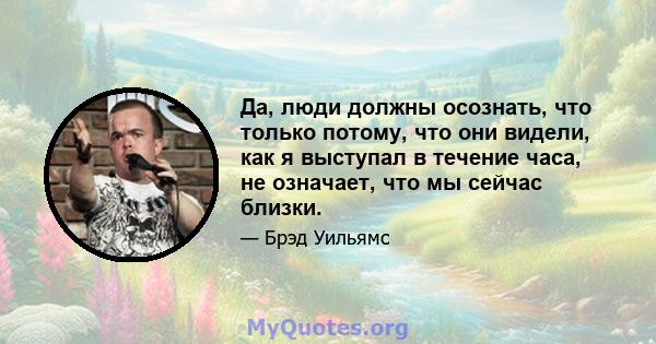 Да, люди должны осознать, что только потому, что они видели, как я выступал в течение часа, не означает, что мы сейчас близки.