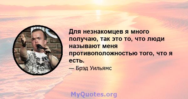 Для незнакомцев я много получаю, так это то, что люди называют меня противоположностью того, что я есть.