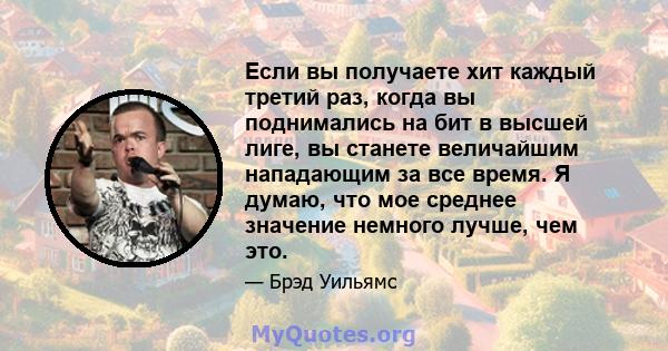 Если вы получаете хит каждый третий раз, когда вы поднимались на бит в высшей лиге, вы станете величайшим нападающим за все время. Я думаю, что мое среднее значение немного лучше, чем это.