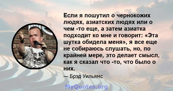 Если я пошутил о чернокожих людях, азиатских людях или о чем -то еще, а затем азиатка подходит ко мне и говорит: «Эта шутка обидела меня», я все еще не собираюсь слушать, но, по крайней мере, это делает смысл, как я