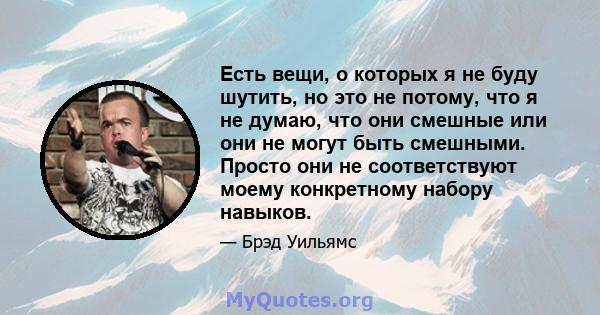 Есть вещи, о которых я не буду шутить, но это не потому, что я не думаю, что они смешные или они не могут быть смешными. Просто они не соответствуют моему конкретному набору навыков.