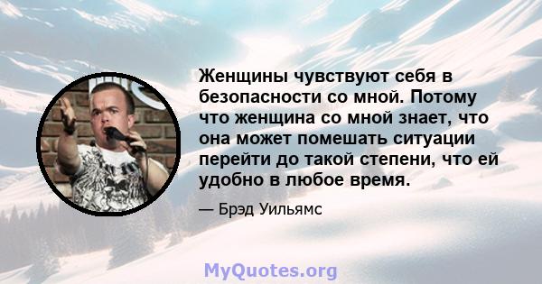 Женщины чувствуют себя в безопасности со мной. Потому что женщина со мной знает, что она может помешать ситуации перейти до такой степени, что ей удобно в любое время.