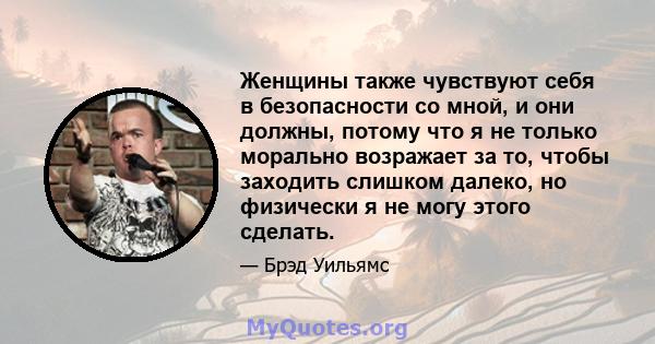 Женщины также чувствуют себя в безопасности со мной, и они должны, потому что я не только морально возражает за то, чтобы заходить слишком далеко, но физически я не могу этого сделать.