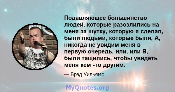 Подавляющее большинство людей, которые разозлились на меня за шутку, которую я сделал, были людьми, которые были, А, никогда не увидим меня в первую очередь, или, или B, были тащились, чтобы увидеть меня кем -то другим.