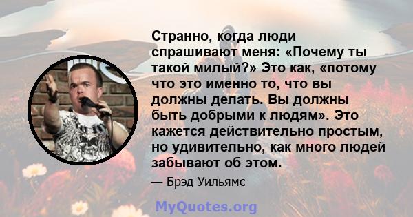 Странно, когда люди спрашивают меня: «Почему ты такой милый?» Это как, «потому что это именно то, что вы должны делать. Вы должны быть добрыми к людям». Это кажется действительно простым, но удивительно, как много людей 