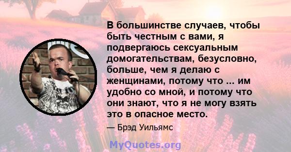 В большинстве случаев, чтобы быть честным с вами, я подвергаюсь сексуальным домогательствам, безусловно, больше, чем я делаю с женщинами, потому что ... им удобно со мной, и потому что они знают, что я не могу взять это 