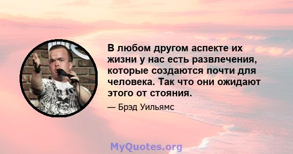 В любом другом аспекте их жизни у нас есть развлечения, которые создаются почти для человека. Так что они ожидают этого от стояния.