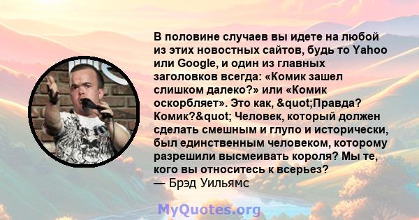 В половине случаев вы идете на любой из этих новостных сайтов, будь то Yahoo или Google, и один из главных заголовков всегда: «Комик зашел слишком далеко?» или «Комик оскорбляет». Это как, "Правда? Комик?"