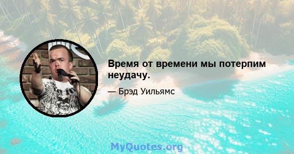 Время от времени мы потерпим неудачу.