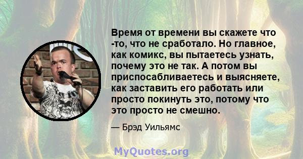 Время от времени вы скажете что -то, что не сработало. Но главное, как комикс, вы пытаетесь узнать, почему это не так. А потом вы приспосабливаетесь и выясняете, как заставить его работать или просто покинуть это,