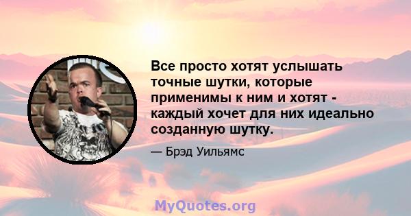 Все просто хотят услышать точные шутки, которые применимы к ним и хотят - каждый хочет для них идеально созданную шутку.