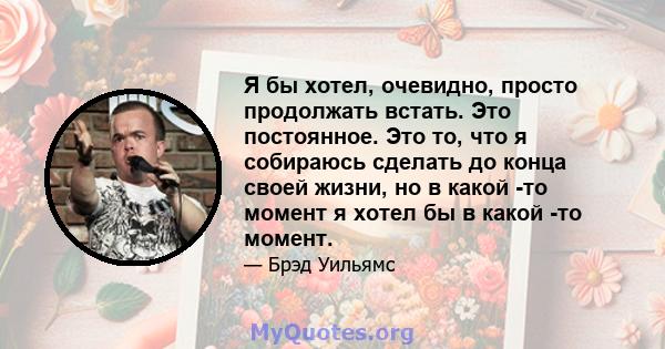 Я бы хотел, очевидно, просто продолжать встать. Это постоянное. Это то, что я собираюсь сделать до конца своей жизни, но в какой -то момент я хотел бы в какой -то момент.