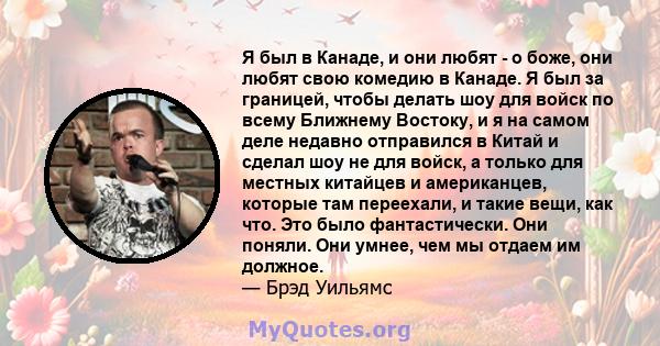 Я был в Канаде, и они любят - о боже, они любят свою комедию в Канаде. Я был за границей, чтобы делать шоу для войск по всему Ближнему Востоку, и я на самом деле недавно отправился в Китай и сделал шоу не для войск, а