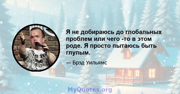 Я не добираюсь до глобальных проблем или чего -то в этом роде. Я просто пытаюсь быть глупым.