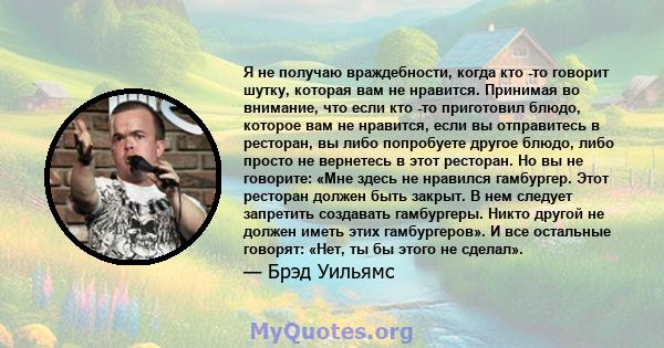 Я не получаю враждебности, когда кто -то говорит шутку, которая вам не нравится. Принимая во внимание, что если кто -то приготовил блюдо, которое вам не нравится, если вы отправитесь в ресторан, вы либо попробуете