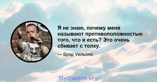 Я не знаю, почему меня называют противоположностью того, что я есть? Это очень сбивает с толку.