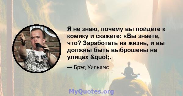 Я не знаю, почему вы пойдете к комику и скажете: «Вы знаете, что? Заработать на жизнь, и вы должны быть выброшены на улицах ".