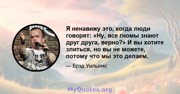 Я ненавижу это, когда люди говорят: «Ну, все гномы знают друг друга, верно?» И вы хотите злиться, но вы не можете, потому что мы это делаем.