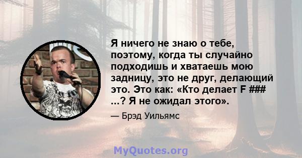 Я ничего не знаю о тебе, поэтому, когда ты случайно подходишь и хватаешь мою задницу, это не друг, делающий это. Это как: «Кто делает F ### ...? Я не ожидал этого».