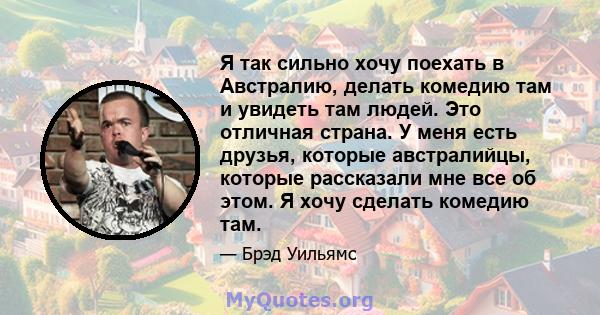 Я так сильно хочу поехать в Австралию, делать комедию там и увидеть там людей. Это отличная страна. У меня есть друзья, которые австралийцы, которые рассказали мне все об этом. Я хочу сделать комедию там.