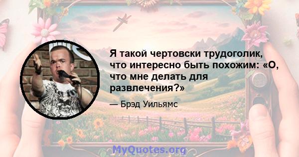 Я такой чертовски трудоголик, что интересно быть похожим: «О, что мне делать для развлечения?»