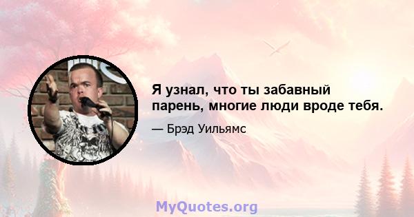 Я узнал, что ты забавный парень, многие люди вроде тебя.