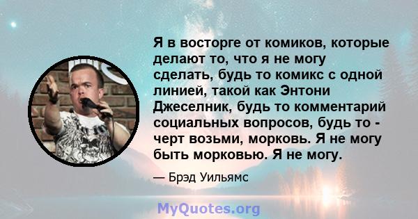 Я в восторге от комиков, которые делают то, что я не могу сделать, будь то комикс с одной линией, такой как Энтони Джеселник, будь то комментарий социальных вопросов, будь то - черт возьми, морковь. Я не могу быть