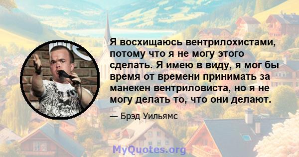 Я восхищаюсь вентрилохистами, потому что я не могу этого сделать. Я имею в виду, я мог бы время от времени принимать за манекен вентриловиста, но я не могу делать то, что они делают.