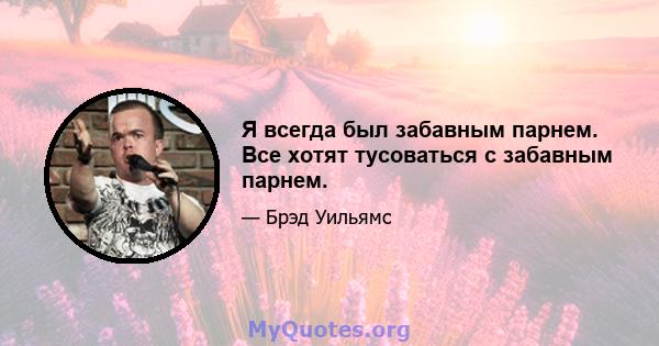 Я всегда был забавным парнем. Все хотят тусоваться с забавным парнем.