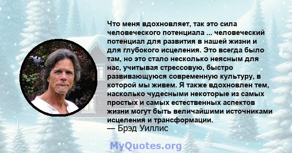 Что меня вдохновляет, так это сила человеческого потенциала ... человеческий потенциал для развития в нашей жизни и для глубокого исцеления. Это всегда было там, но это стало несколько неясным для нас, учитывая