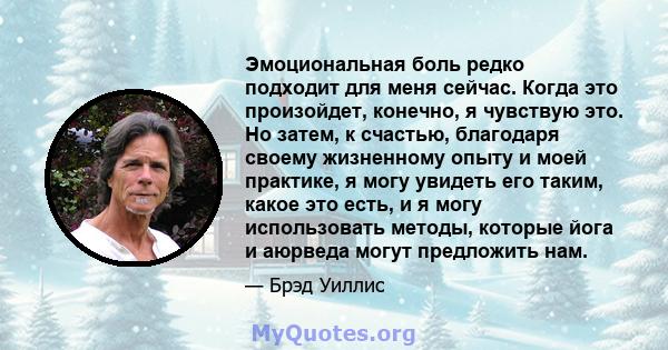 Эмоциональная боль редко подходит для меня сейчас. Когда это произойдет, конечно, я чувствую это. Но затем, к счастью, благодаря своему жизненному опыту и моей практике, я могу увидеть его таким, какое это есть, и я