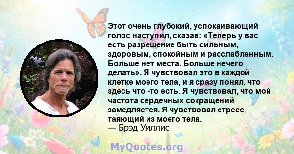 Этот очень глубокий, успокаивающий голос наступил, сказав: «Теперь у вас есть разрешение быть сильным, здоровым, спокойным и расслабленным. Больше нет места. Больше нечего делать». Я чувствовал это в каждой клетке моего 