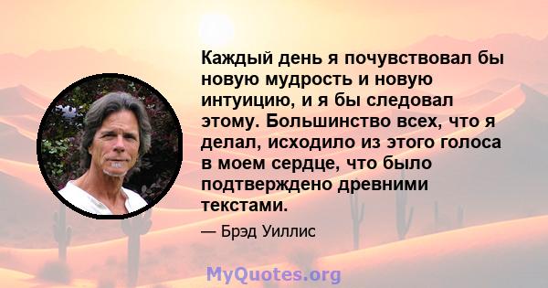 Каждый день я почувствовал бы новую мудрость и новую интуицию, и я бы следовал этому. Большинство всех, что я делал, исходило из этого голоса в моем сердце, что было подтверждено древними текстами.