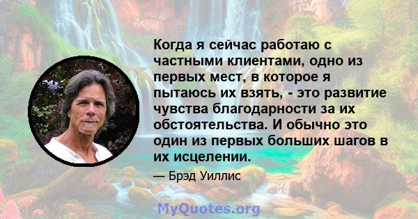 Когда я сейчас работаю с частными клиентами, одно из первых мест, в которое я пытаюсь их взять, - это развитие чувства благодарности за их обстоятельства. И обычно это один из первых больших шагов в их исцелении.