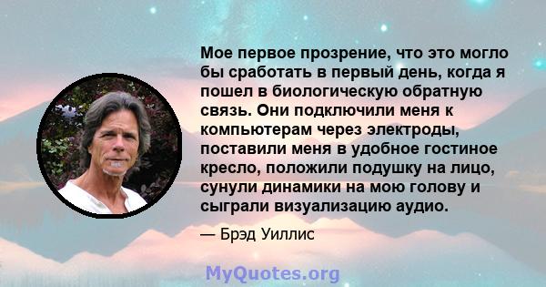 Мое первое прозрение, что это могло бы сработать в первый день, когда я пошел в биологическую обратную связь. Они подключили меня к компьютерам через электроды, поставили меня в удобное гостиное кресло, положили подушку 