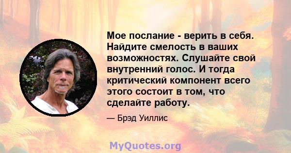 Мое послание - верить в себя. Найдите смелость в ваших возможностях. Слушайте свой внутренний голос. И тогда критический компонент всего этого состоит в том, что сделайте работу.