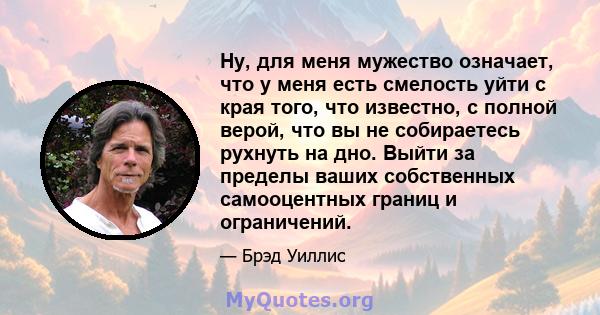 Ну, для меня мужество означает, что у меня есть смелость уйти с края того, что известно, с полной верой, что вы не собираетесь рухнуть на дно. Выйти за пределы ваших собственных самооцентных границ и ограничений.