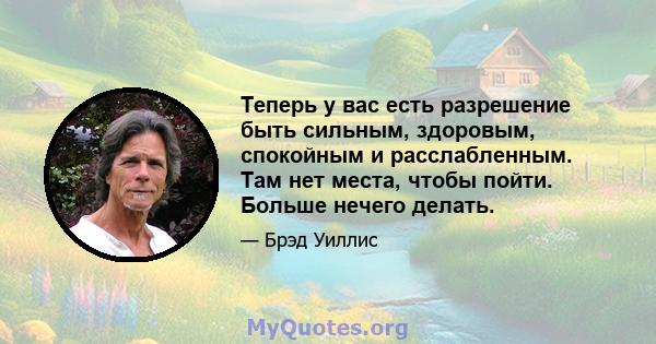 Теперь у вас есть разрешение быть сильным, здоровым, спокойным и расслабленным. Там нет места, чтобы пойти. Больше нечего делать.