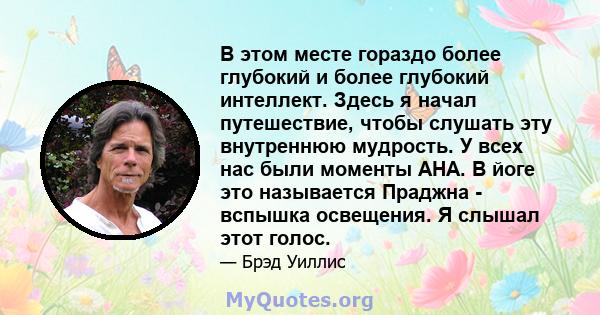 В этом месте гораздо более глубокий и более глубокий интеллект. Здесь я начал путешествие, чтобы слушать эту внутреннюю мудрость. У всех нас были моменты AHA. В йоге это называется Праджна - вспышка освещения. Я слышал