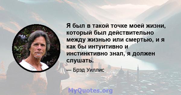 Я был в такой точке моей жизни, который был действительно между жизнью или смертью, и я как бы интуитивно и инстинктивно знал, я должен слушать.