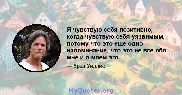 Я чувствую себя позитивно, когда чувствую себя уязвимым, потому что это еще одно напоминание, что это не все обо мне и о моем эго.