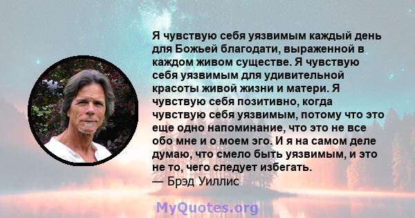 Я чувствую себя уязвимым каждый день для Божьей благодати, выраженной в каждом живом существе. Я чувствую себя уязвимым для удивительной красоты живой жизни и матери. Я чувствую себя позитивно, когда чувствую себя