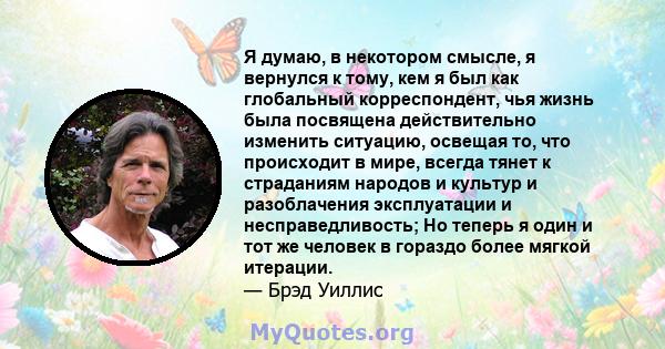 Я думаю, в некотором смысле, я вернулся к тому, кем я был как глобальный корреспондент, чья жизнь была посвящена действительно изменить ситуацию, освещая то, что происходит в мире, всегда тянет к страданиям народов и