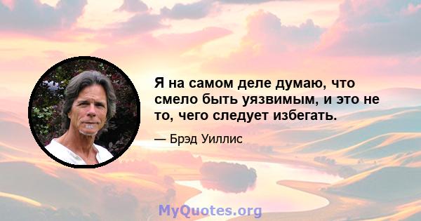 Я на самом деле думаю, что смело быть уязвимым, и это не то, чего следует избегать.