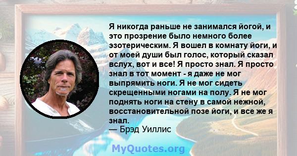 Я никогда раньше не занимался йогой, и это прозрение было немного более эзотерическим. Я вошел в комнату йоги, и от моей души был голос, который сказал вслух, вот и все! Я просто знал. Я просто знал в тот момент - я