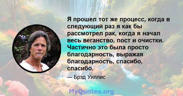 Я прошел тот же процесс, когда в следующий раз я как бы рассмотрел рак, когда я начал весь веганство, пост и очистки. Частично это была просто благодарность, выражая благодарность, спасибо, спасибо.