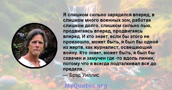 Я слишком сильно зарядился вперед, в слишком много военных зон, работая слишком долго, слишком сильно пью, продвигаясь вперед, продвигаясь вперед. И кто знает, если бы этого не произошло, может быть, я был бы одной из