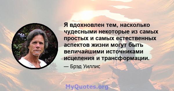 Я вдохновлен тем, насколько чудесными некоторые из самых простых и самых естественных аспектов жизни могут быть величайшими источниками исцеления и трансформации.